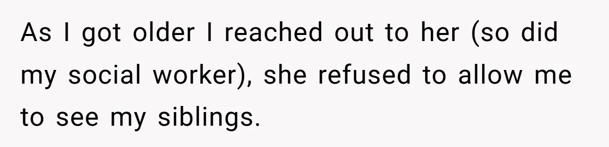 As I got older I reached out to her (so did my social worker), she refused to allow me to see my siblings.