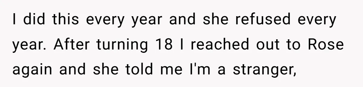 I did this every year and she refused every year. After turning 18 I reached out to Rose again and she told me I'm a stranger,