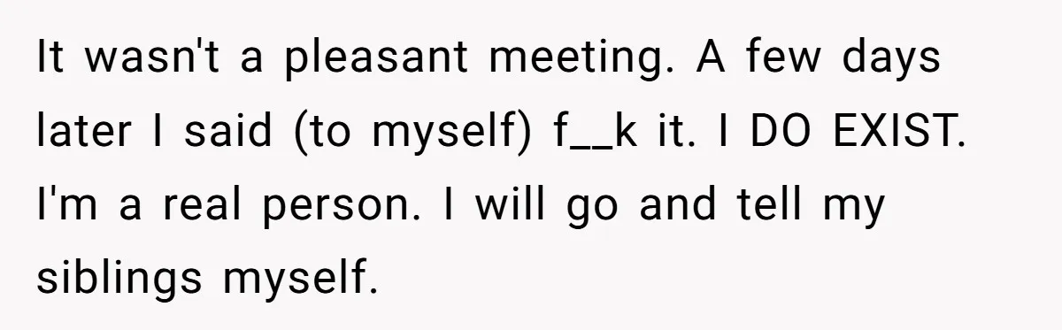 It wasn't a pleasant meeting. A few days later I said (to myself) f__k it. I DO EXIST. I'm a real person. I will go and tell my siblings myself.