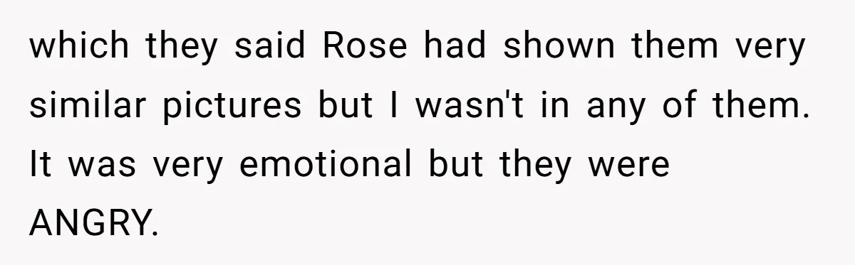 which they said Rose had shown them very similar pictures but I wasn't in any of them. It was very emotional but they were ANGRY.