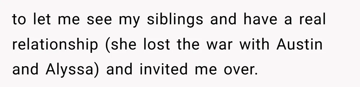 to let me see my siblings and have a real relationship (she lost the war with Austin and Alyssa) and invited me over.