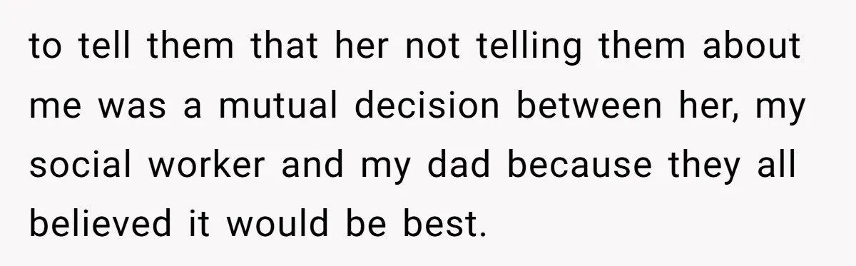 to tell them that her not telling them about me was a mutual decision between her, my social worker and my dad because they all believed it would be best.