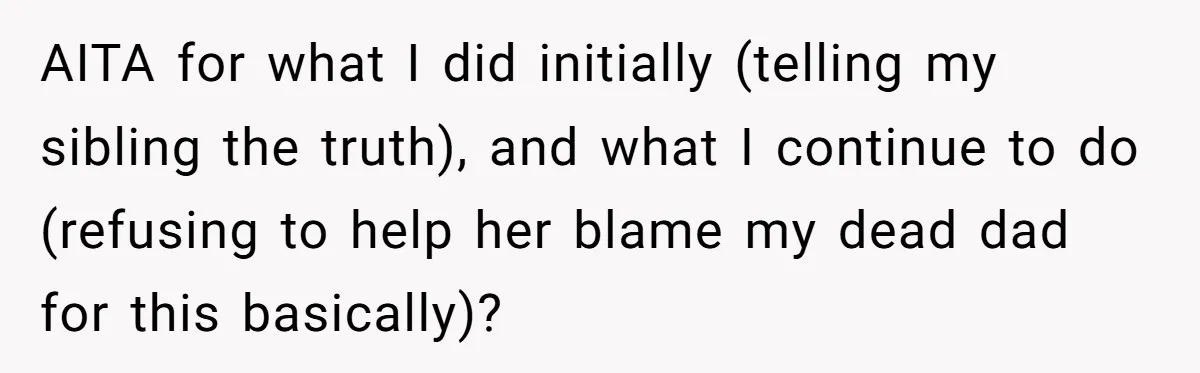 AITA for what I did initially (telling my sibling the truth), and what I continue to do (refusing to help her blame my dead dad for this basically)?