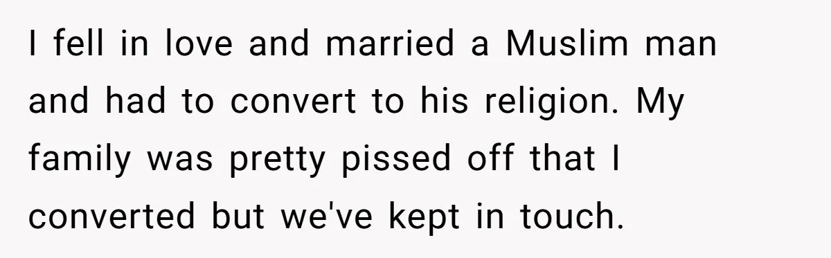 I fell in love and married a Muslim man and had to convert to his religion. My family was pretty pissed off that I converted but we've kept in touch.