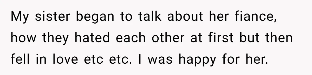 My sister began to talk about her fiance, how they hated each other at first but then fell in love etc etc. I was happy for her.