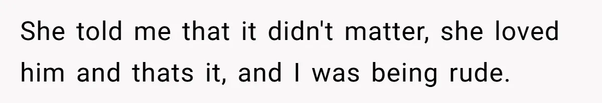 She told me that it didn't matter, she loved him and thats it, and I was being rude.