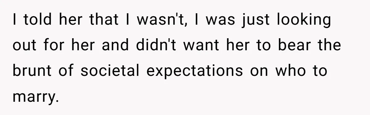 I told her that I wasn't, I was just looking out for her and didn't want her to bear the brunt of societal expectations on who to marry.