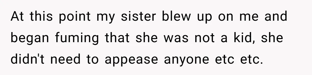 At this point my sister blew up on me and began fuming that she was not a kid, she didn't need to appease anyone etc etc.