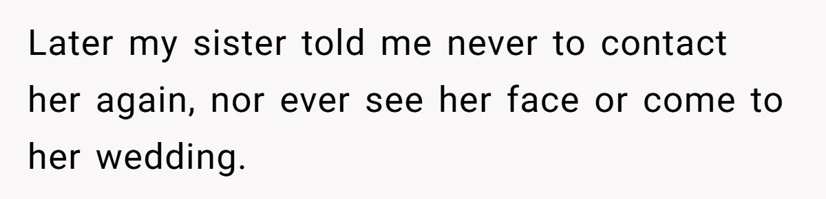 Later my sister told me never to contact her again, nor ever see her face or come to her wedding.