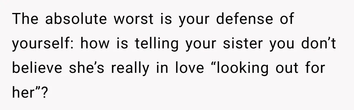 The absolute worst is your defense of yourself: how is telling your sister you don’t believe she’s really in love “looking out for her”?