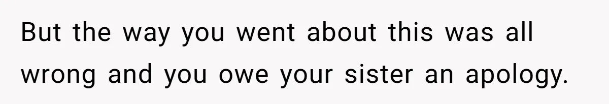 But the way you went about this was all wrong and you owe your sister an apology.