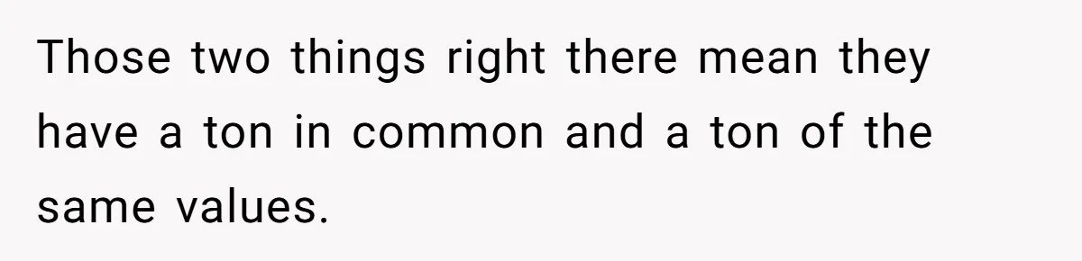 Those two things right there mean they have a ton in common and a ton of the same values.