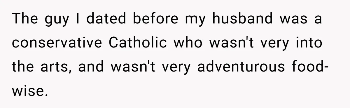 The guy I dated before my husband was a conservative Catholic who wasn't very into the arts, and wasn't very adventurous food-wise.