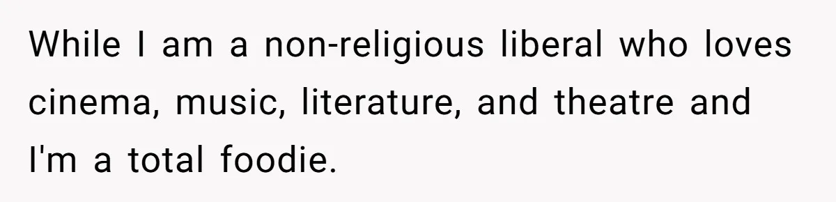 While I am a non-religious liberal who loves cinema, music, literature, and theatre and I'm a total foodie.