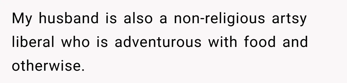 My husband is also a non-religious artsy liberal who is adventurous with food and otherwise.