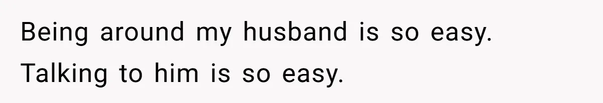 Being around my husband is so easy. Talking to him is so easy.