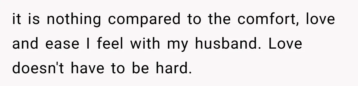 it is nothing compared to the comfort, love and ease I feel with my husband. Love doesn't have to be hard.