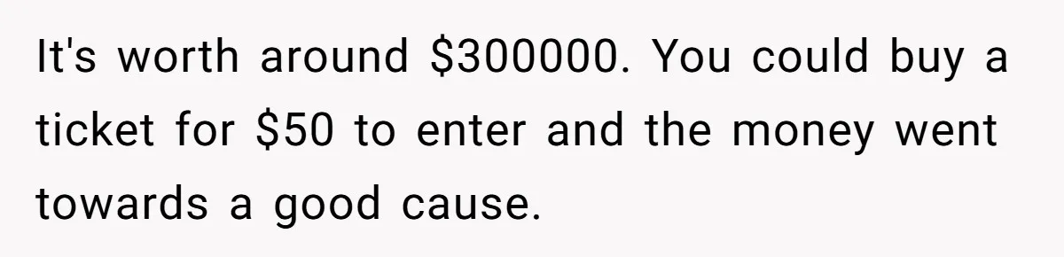 It's worth around $300000. You could buy a ticket for $50 to enter and the money went towards a good cause.