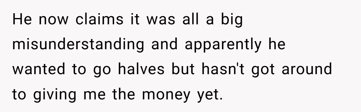 He now claims it was all a big misunderstanding and apparently he wanted to go halves but hasn't got around to giving me the money yet.