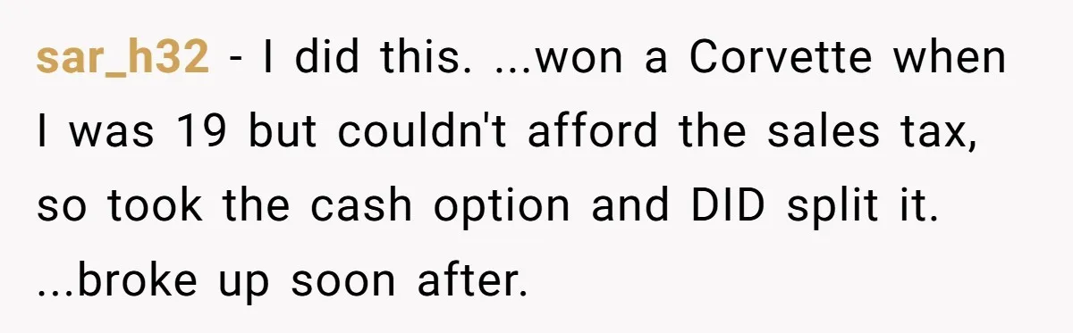 sar_h32 − I did this. ...won a Corvette when I was 19 but couldn't afford the sales tax, so took the cash option and DID split it. ...broke up soon...