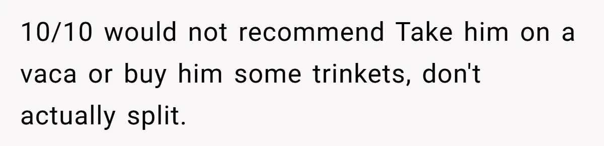 10/10 would not recommend Take him on a vaca or buy him some trinkets, don't actually split.
