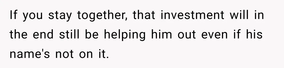 If you stay together, that investment will in the end still be helping him out even if his name's not on it.