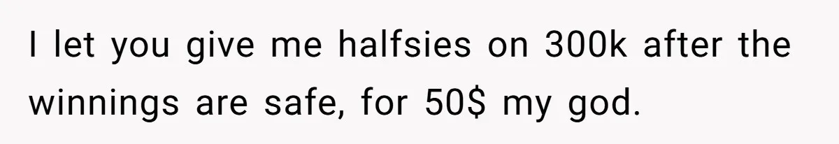 I let you give me halfsies on 300k after the winnings are safe, for 50$ my god.