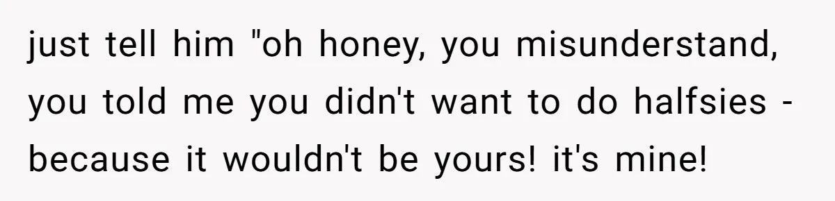 just tell him "oh honey, you misunderstand, you told me you didn't want to do halfsies - because it wouldn't be yours! it's mine!