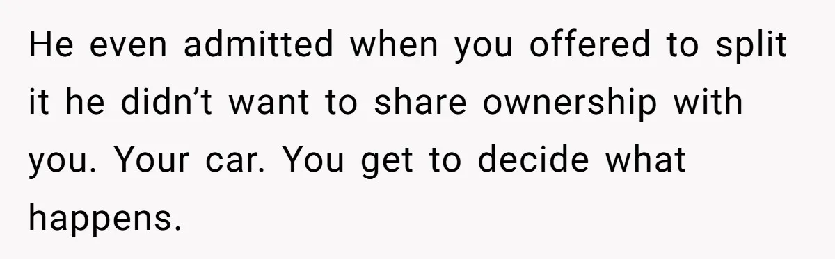 He even admitted when you offered to split it he didn’t want to share ownership with you. Your car. You get to decide what happens.