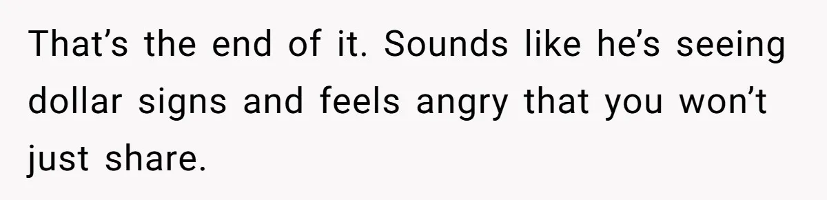 That’s the end of it. Sounds like he’s seeing dollar signs and feels angry that you won’t just share.