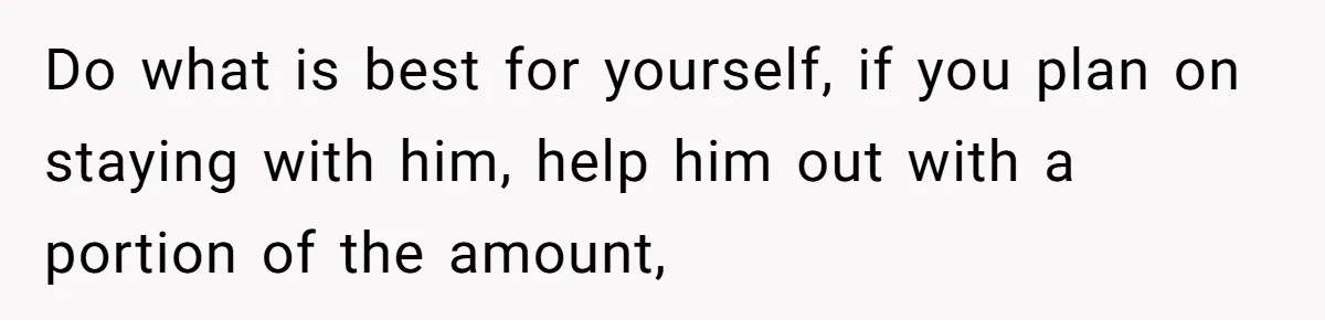 Do what is best for yourself, if you plan on staying with him, help him out with a portion of the amount,