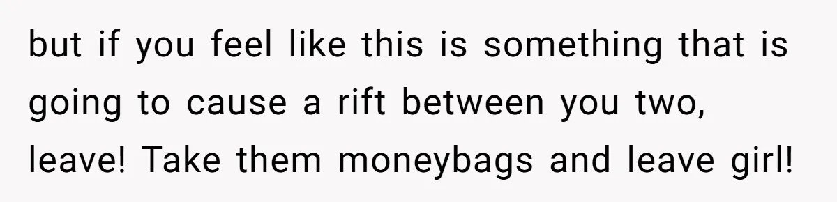 but if you feel like this is something that is going to cause a rift between you two, leave! Take them moneybags and leave girl!