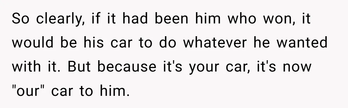 So clearly, if it had been him who won, it would be his car to do whatever he wanted with it. But because it's your car, it's now "our" car...
