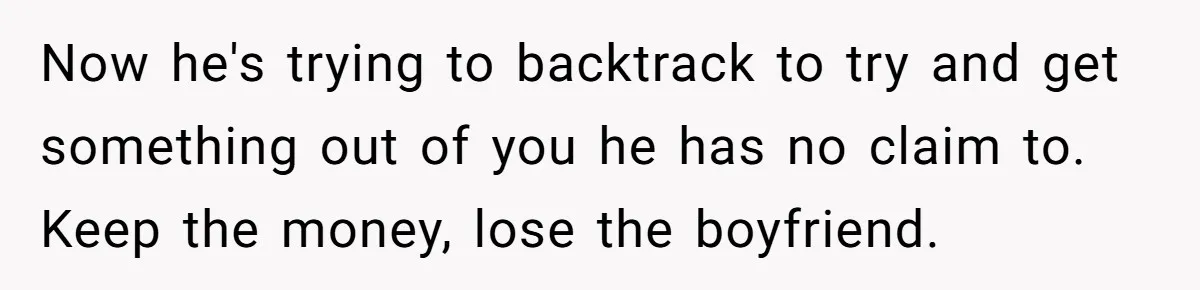 Now he's trying to backtrack to try and get something out of you he has no claim to. Keep the money, lose the boyfriend.