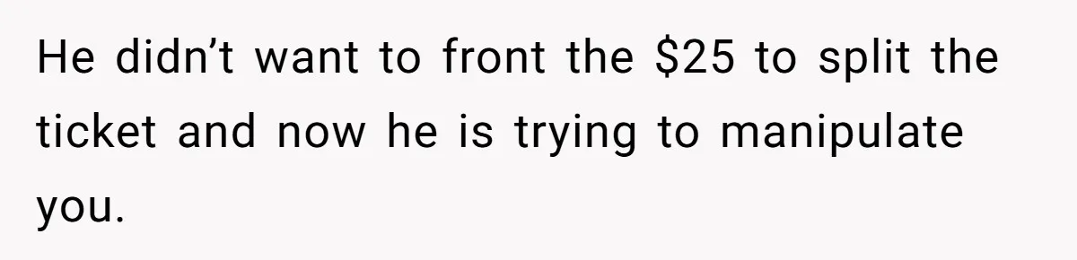 He didn’t want to front the $25 to split the ticket and now he is trying to manipulate you.