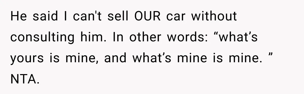 He said I can't sell OUR car without consulting him. In other words: “what’s yours is mine, and what’s mine is mine. ” NTA.