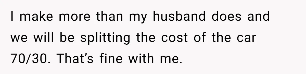 I make more than my husband does and we will be splitting the cost of the car 70/30. That’s fine with me.