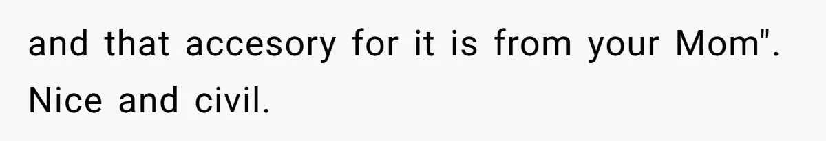 and that accesory for it is from your Mom". Nice and civil.