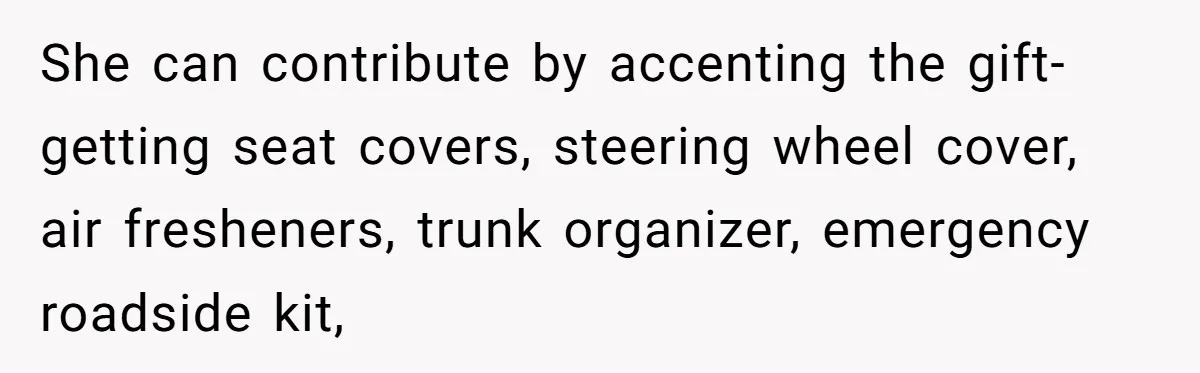 She can contribute by accenting the gift-getting seat covers, steering wheel cover, air fresheners, trunk organizer, emergency roadside kit,