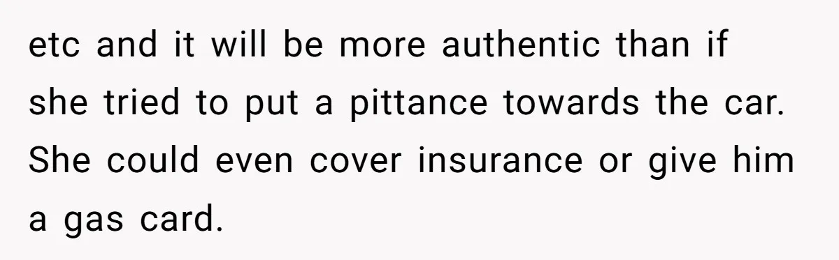 etc and it will be more authentic than if she tried to put a pittance towards the car. She could even cover insurance or give him a gas card.