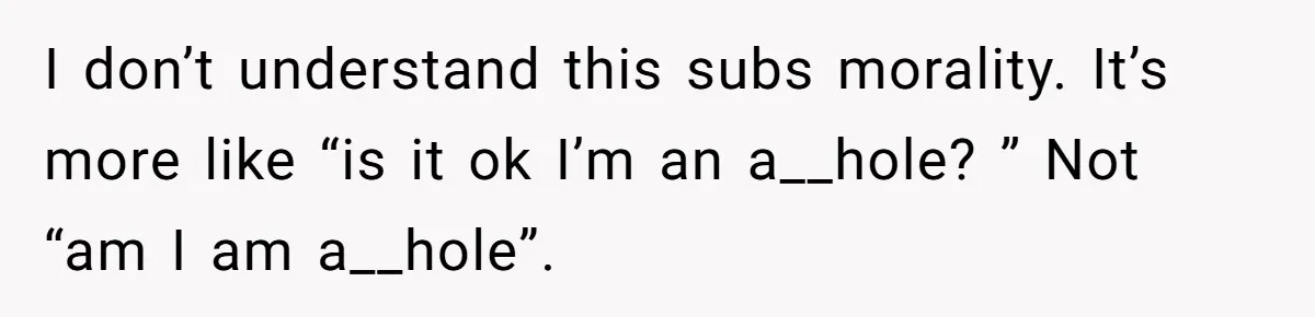 I don’t understand this subs morality. It’s more like “is it ok I’m an a__hole? ” Not “am I am a__hole”.