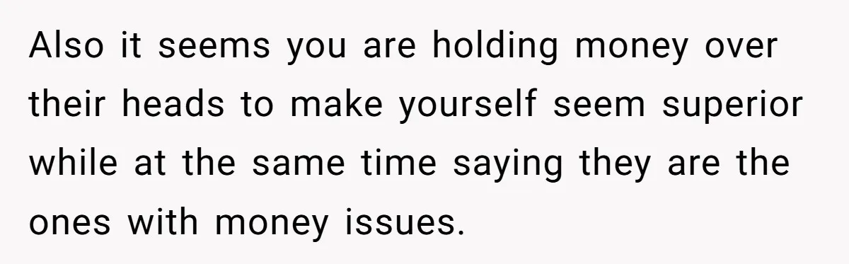 Also it seems you are holding money over their heads to make yourself seem superior while at the same time saying they are the ones with money issues.