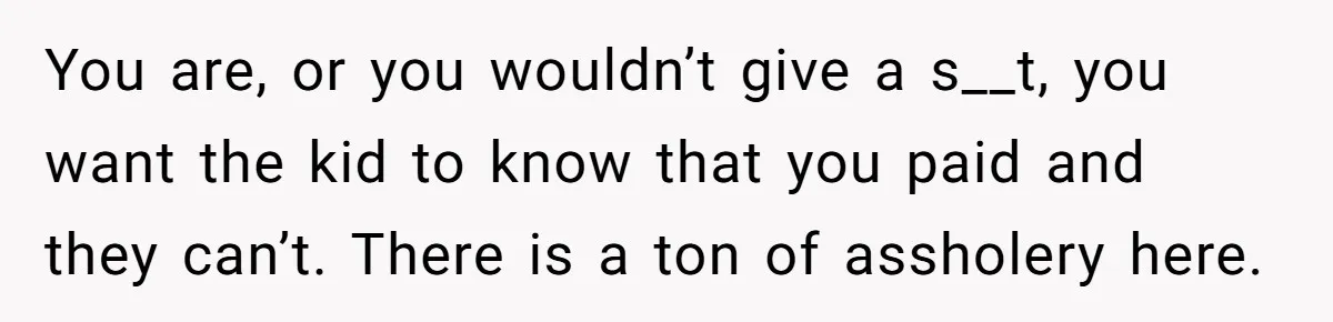 You are, or you wouldn’t give a s__t, you want the kid to know that you paid and they can’t. There is a ton of assholery here.