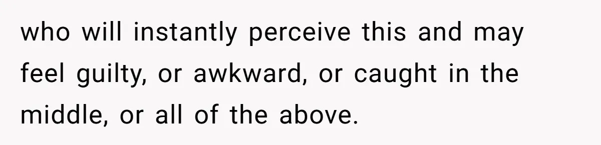 who will instantly perceive this and may feel guilty, or awkward, or caught in the middle, or all of the above.