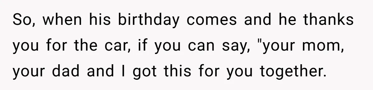 So, when his birthday comes and he thanks you for the car, if you can say, "your mom, your dad and I got this for you together.