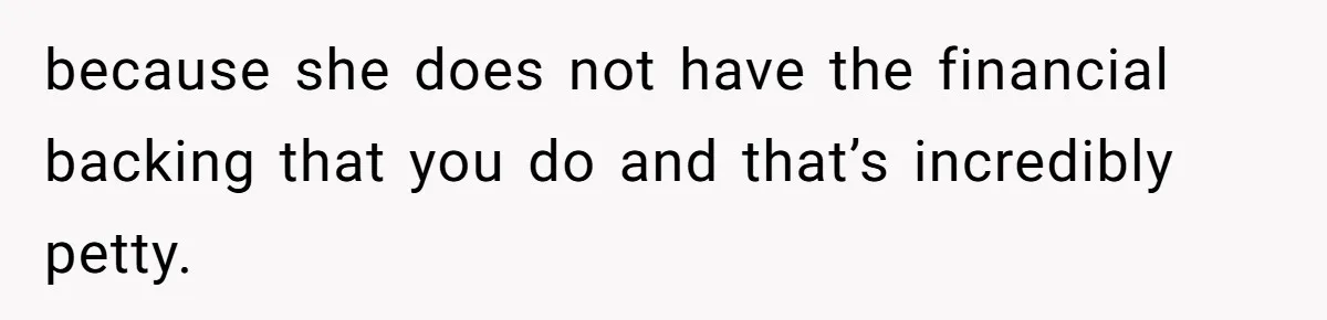 because she does not have the financial backing that you do and that’s incredibly petty.