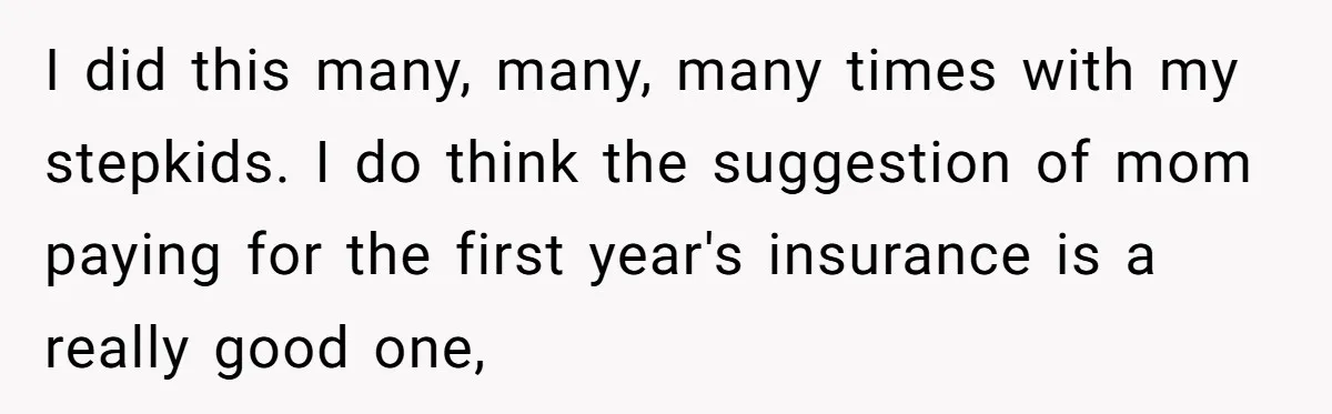 I did this many, many, many times with my stepkids. I do think the suggestion of mom paying for the first year's insurance is a really good one,