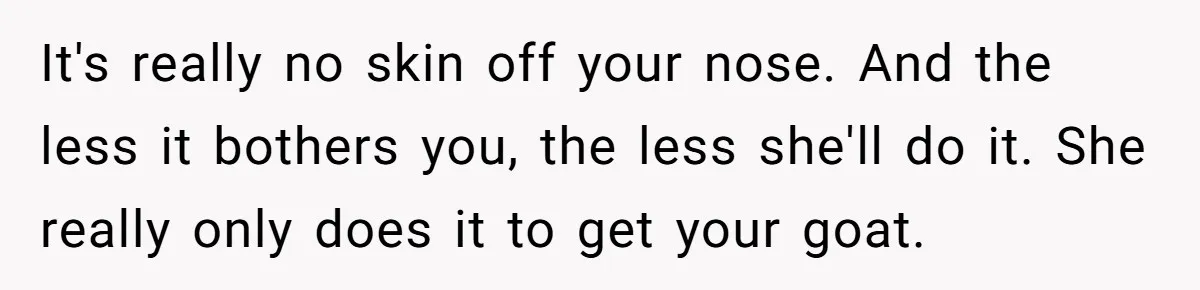 It's really no skin off your nose. And the less it bothers you, the less she'll do it. She really only does it to get your goat.
