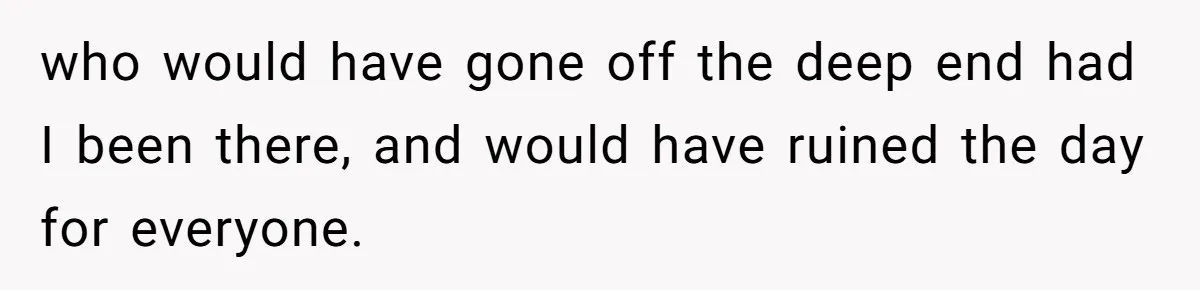 who would have gone off the deep end had I been there, and would have ruined the day for everyone.