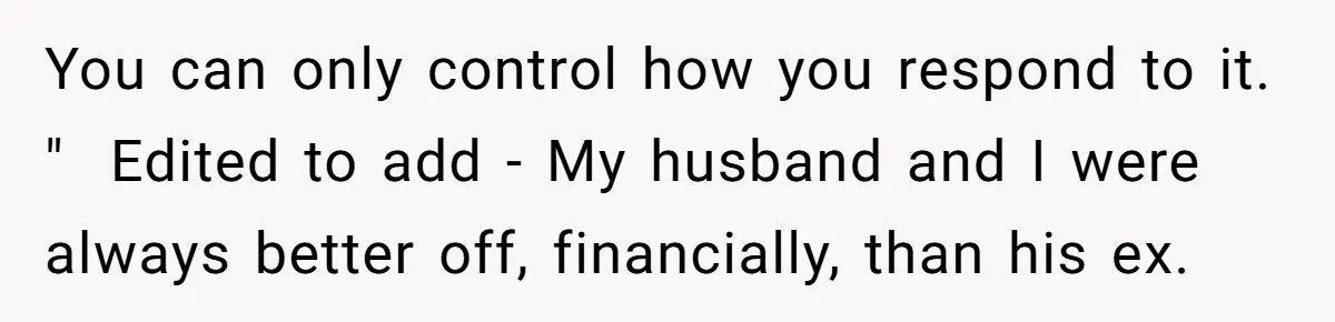 You can only control how you respond to it. " ​ Edited to add - My husband and I were always better off, financially, than his ex.